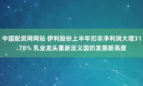中国配资网网站 伊利股份上半年扣非净利润大增31.78% 乳业龙头重新定义国奶发展新高度