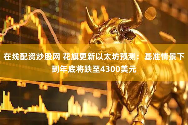 在线配资炒股网 花旗更新以太坊预测：基准情景下到年底将跌至4300美元