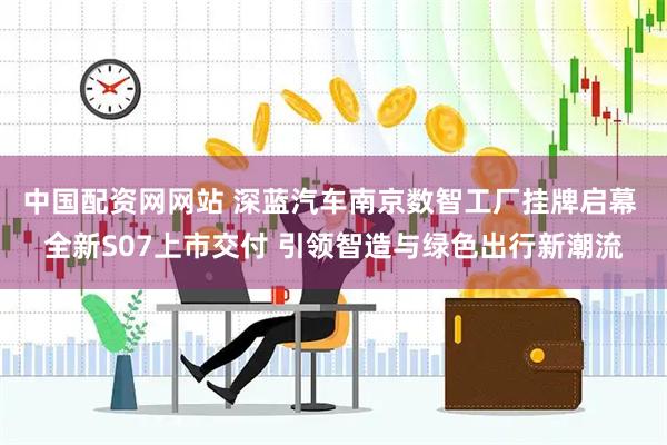 中国配资网网站 深蓝汽车南京数智工厂挂牌启幕 全新S07上市交付 引领智造与绿色出行新潮流