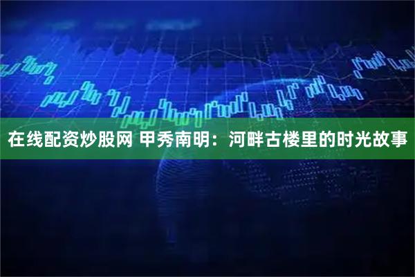 在线配资炒股网 甲秀南明：河畔古楼里的时光故事