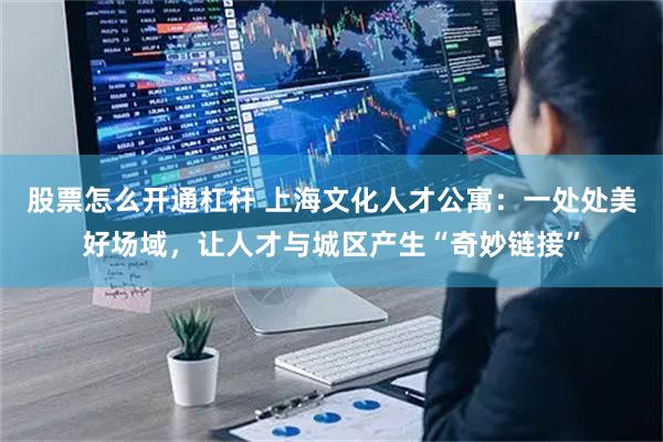 股票怎么开通杠杆 上海文化人才公寓：一处处美好场域，让人才与城区产生“奇妙链接”