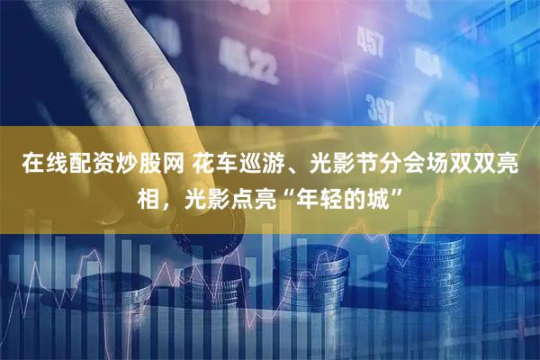 在线配资炒股网 花车巡游、光影节分会场双双亮相，光影点亮“年轻的城”