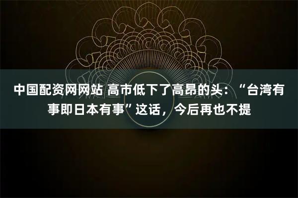 中国配资网网站 高市低下了高昂的头:“台湾有事即日本有事”这话,今后再也不提