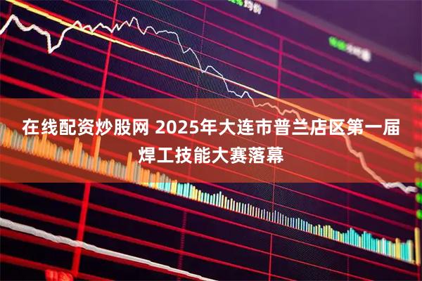 在线配资炒股网 2025年大连市普兰店区第一届焊工技能大赛落幕