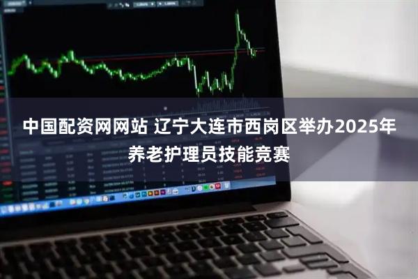 中国配资网网站 辽宁大连市西岗区举办2025年养老护理员技能竞赛