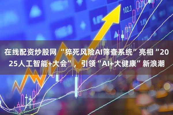 在线配资炒股网 “猝死风险AI筛查系统”亮相“2025人工智能+大会”，引领“AI+大健康”新浪潮