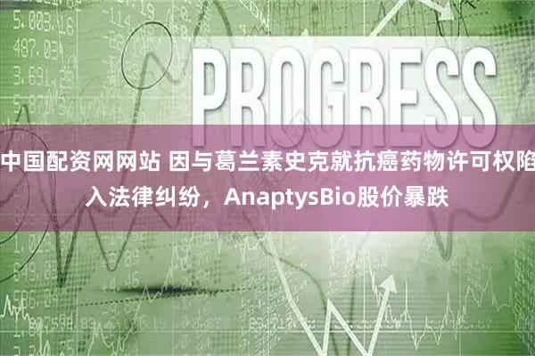 中国配资网网站 因与葛兰素史克就抗癌药物许可权陷入法律纠纷，AnaptysBio股价暴跌