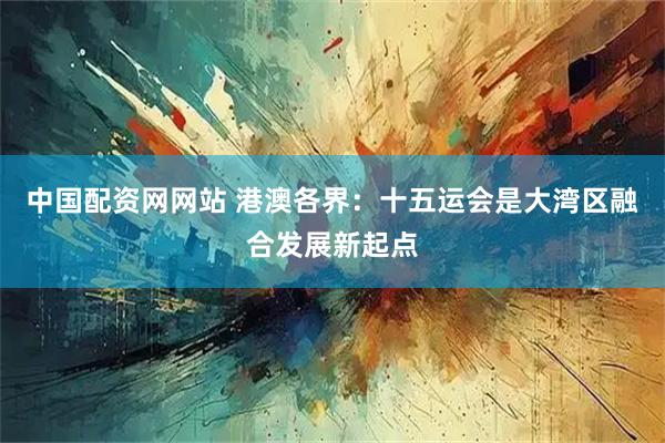 中国配资网网站 港澳各界：十五运会是大湾区融合发展新起点