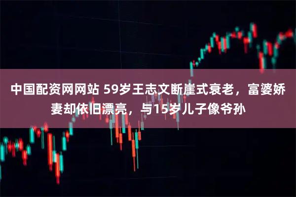 中国配资网网站 59岁王志文断崖式衰老，富婆娇妻却依旧漂亮，与15岁儿子像爷孙