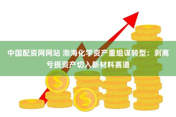 中国配资网网站 渤海化学资产重组谋转型：剥离亏损资产切入新材料赛道