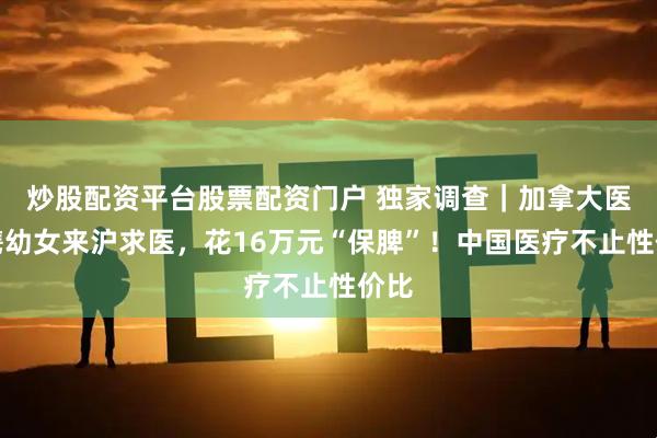 炒股配资平台股票配资门户 独家调查｜加拿大医生携幼女来沪求医，花16万元“保脾”！中国医疗不止性价比