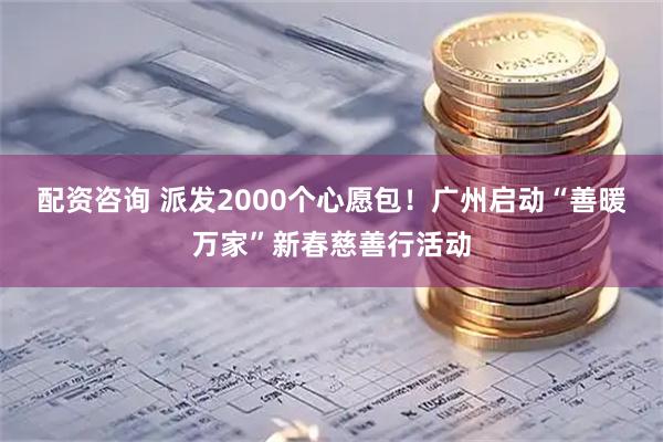 配资咨询 派发2000个心愿包！广州启动“善暖万家”新春慈善行活动