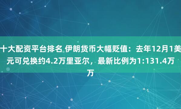 十大配资平台排名 伊朗货币大幅贬值：去年12月1美元可兑换约4.2万里亚尔，最新比例为1:131.4万