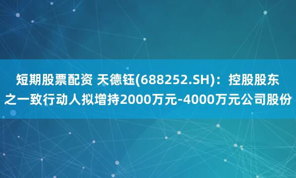 短期股票配资 天德钰(688252.SH)：控股股东之一致行动人拟增持2000万元-4000万元公司股份