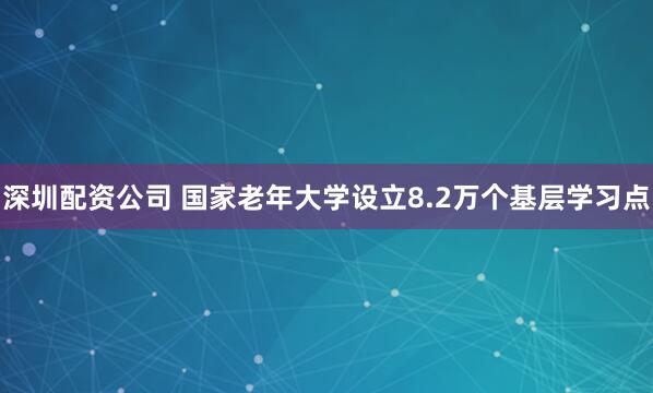 深圳配资公司 国家老年大学设立8.2万个基层学习点