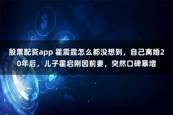 股票配资app 霍震霆怎么都没想到,自己离婚20年后,儿子霍启刚因前妻,突然口碑暴增