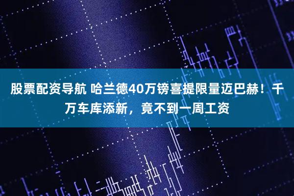 股票配资导航 哈兰德40万镑喜提限量迈巴赫！千万车库添新，竟不到一周工资