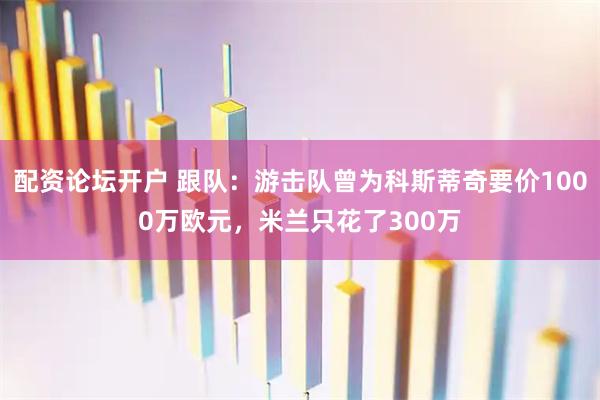 配资论坛开户 跟队：游击队曾为科斯蒂奇要价1000万欧元，米兰只花了300万