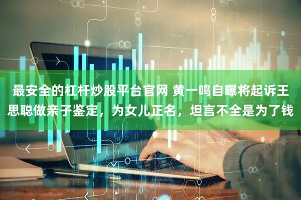 最安全的杠杆炒股平台官网 黄一鸣自曝将起诉王思聪做亲子鉴定，为女儿正名，坦言不全是为了钱