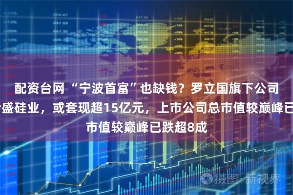 配资台网 “宁波首富”也缺钱？罗立国旗下公司拟减持合盛硅业，或套现超15亿元，上市公司总市值较巅峰已跌超8成