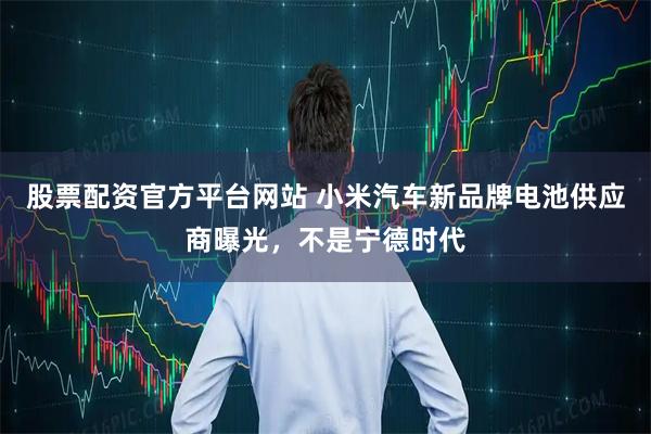 股票配资官方平台网站 小米汽车新品牌电池供应商曝光，不是宁德时代