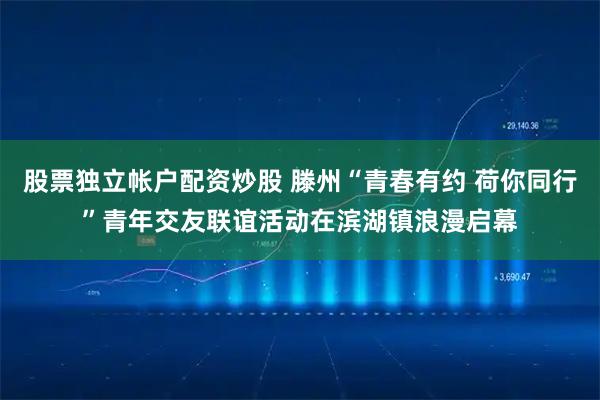 股票独立帐户配资炒股 滕州“青春有约 荷你同行”青年交友联谊活动在滨湖镇浪漫启幕