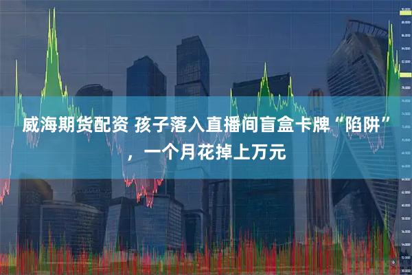 威海期货配资 孩子落入直播间盲盒卡牌“陷阱”，一个月花掉上万元