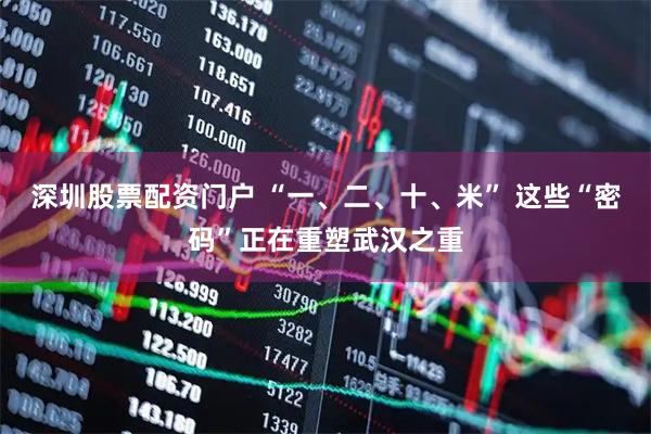 深圳股票配资门户 “一、二、十、米” 这些“密码”正在重塑武汉之重
