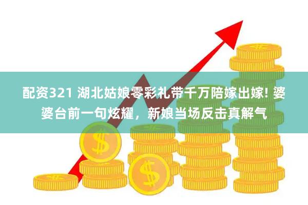 配资321 湖北姑娘零彩礼带千万陪嫁出嫁! 婆婆台前一句炫耀，新娘当场反击真解气